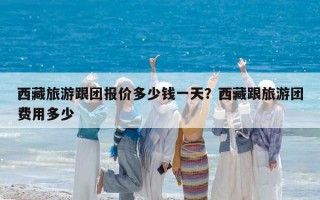 西藏旅游跟团报价多少钱一天？西藏跟旅游团费用多少