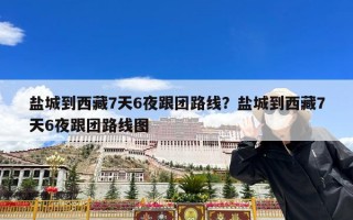 盐城到西藏7天6夜跟团路线？盐城到西藏7天6夜跟团路线图