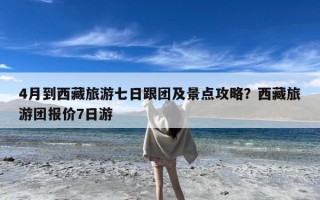 4月到西藏旅游七日跟团及景点攻略？西藏旅游团报价7日游