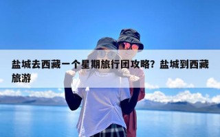 盐城去西藏一个星期旅行团攻略？盐城到西藏旅游