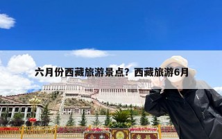 六月份西藏旅游景点？西藏旅游6月