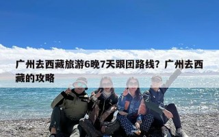 广州去西藏旅游6晚7天跟团路线？广州去西藏的攻略