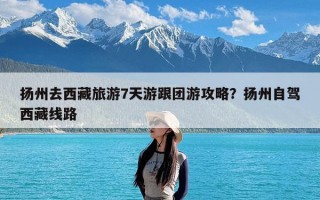 扬州去西藏旅游7天游跟团游攻略？扬州自驾西藏线路