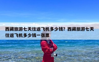 西藏旅游七天往返飞机多少钱？西藏旅游七天往返飞机多少钱一张票