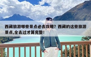 西藏旅游哪些景点必去攻略？西藏的这些旅游景点,全去过才算完整!