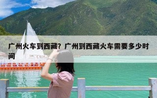 广州火车到西藏？广州到西藏火车需要多少时间