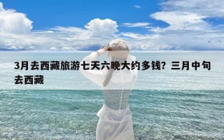 3月去西藏旅游七天六晚大约多钱？三月中旬去西藏