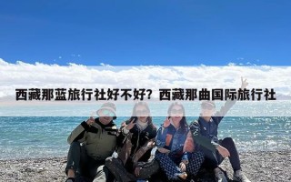 西藏那蓝旅行社好不好？西藏那曲国际旅行社