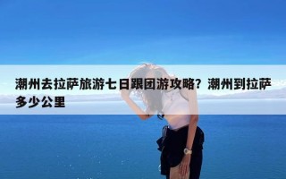 潮州去拉萨旅游七日跟团游攻略？潮州到拉萨多少公里