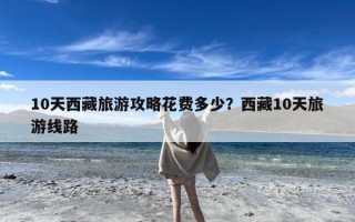 10天西藏旅游攻略花费多少？西藏10天旅游线路