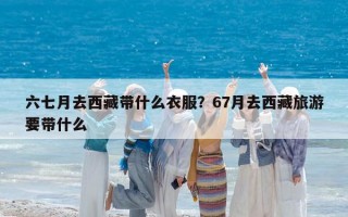 六七月去西藏带什么衣服？67月去西藏旅游要带什么