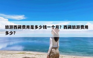 旅游西藏费用是多少钱一个月？西藏旅游费用多少?