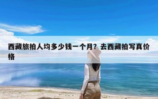 西藏旅拍人均多少钱一个月？去西藏拍写真价格