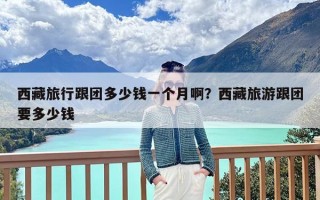 西藏旅行跟团多少钱一个月啊？西藏旅游跟团要多少钱