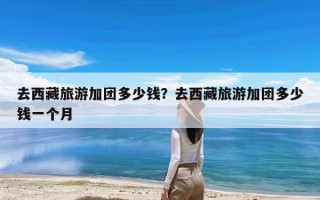 去西藏旅游加团多少钱？去西藏旅游加团多少钱一个月