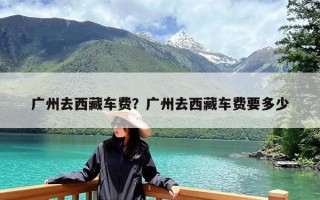 广州去西藏车费？广州去西藏车费要多少