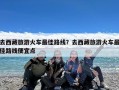 去西藏旅游火车最佳路线？去西藏旅游火车最佳路线便宜点