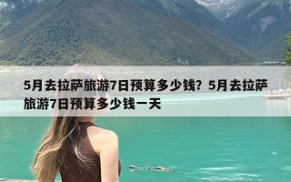 5月去拉萨旅游7日预算多少钱？5月去拉萨旅游7日预算多少钱一天