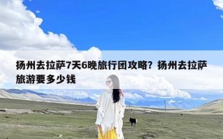 扬州去拉萨7天6晚旅行团攻略？扬州去拉萨旅游要多少钱