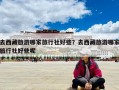 去西藏旅游哪家旅行社好些？去西藏旅游哪家旅行社好些呢