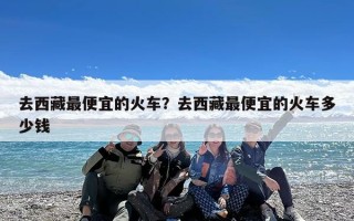 去西藏最便宜的火车？去西藏最便宜的火车多少钱