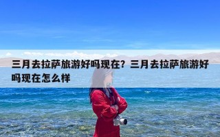 三月去拉萨旅游好吗现在？三月去拉萨旅游好吗现在怎么样