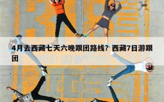 4月去西藏七天六晚跟团路线？西藏7日游跟团