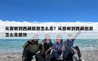 从邯郸到西藏旅游怎么走？从邯郸到西藏旅游怎么走最快