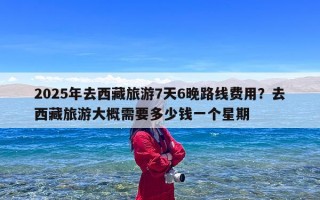 2025年去西藏旅游7天6晚路线费用？去西藏旅游大概需要多少钱一个星期