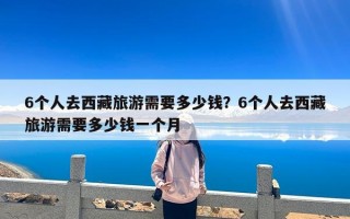 6个人去西藏旅游需要多少钱？6个人去西藏旅游需要多少钱一个月