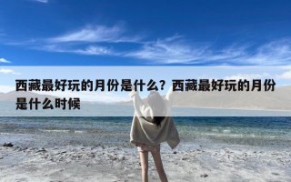 西藏最好玩的月份是什么？西藏最好玩的月份是什么时候