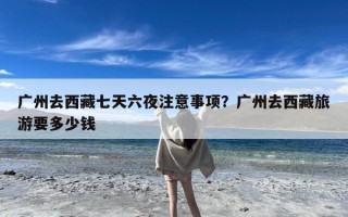 广州去西藏七天六夜注意事项？广州去西藏旅游要多少钱
