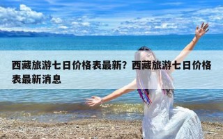 西藏旅游七日价格表最新？西藏旅游七日价格表最新消息
