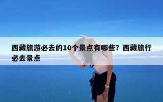 西藏旅游必去的10个景点有哪些？西藏旅行必去景点