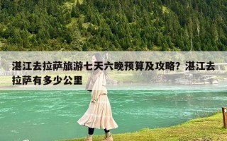 湛江去拉萨旅游七天六晚预算及攻略？湛江去拉萨有多少公里