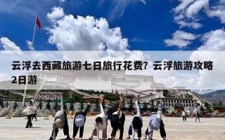 云浮去西藏旅游七日旅行花费？云浮旅游攻略2日游
