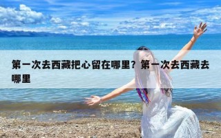 第一次去西藏把心留在哪里？第一次去西藏去哪里