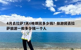 4月去拉萨7天6晚跟团多少钱？旅游团去拉萨旅游一般多少钱一个人