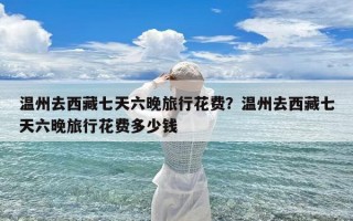 温州去西藏七天六晚旅行花费？温州去西藏七天六晚旅行花费多少钱