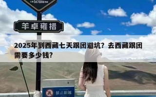 2025年到西藏七天跟团避坑？去西藏跟团需要多少钱?
