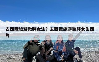去西藏旅游微胖女生？去西藏旅游微胖女生图片