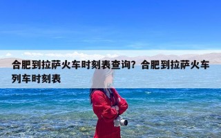 合肥到拉萨火车时刻表查询？合肥到拉萨火车列车时刻表