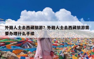 外籍人士去西藏旅游？外籍人士去西藏旅游需要办理什么手续