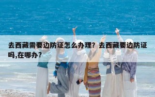 去西藏需要边防证怎么办理？去西藏要边防证吗,在哪办?