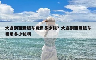大连到西藏租车费用多少钱？大连到西藏租车费用多少钱啊