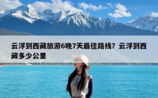 云浮到西藏旅游6晚7天最佳路线？云浮到西藏多少公里