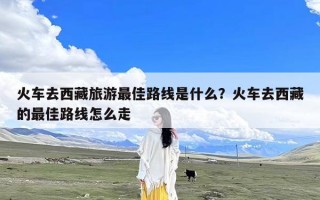 火车去西藏旅游最佳路线是什么？火车去西藏的最佳路线怎么走