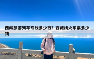 西藏旅游列车专线多少钱？西藏线火车票多少钱