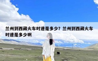 兰州到西藏火车时速是多少？兰州到西藏火车时速是多少啊