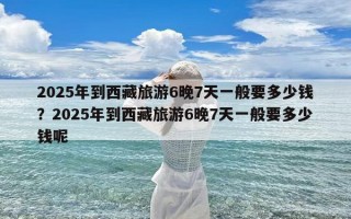 2025年到西藏旅游6晚7天一般要多少钱？2025年到西藏旅游6晚7天一般要多少钱呢